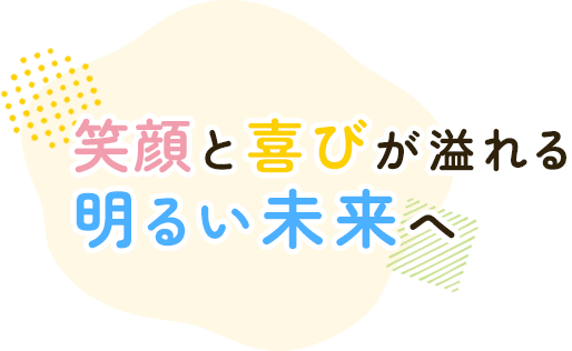 笑顔と喜びが溢れる 明るい未来へ